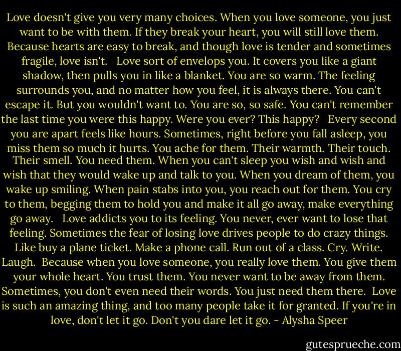 Love doesn't give you very many choices. When you love someone, you just want to be with them. If they break your heart, you will still love them. Because hearts are easy to break, and though love is tender and sometimes fragile, love isn't. <br /><br />Love sort of envelops you. It covers you like a giant shadow, then pulls you in like a blanket. You are so warm. The feeling surrounds you, and no matter how you feel, it is always there. You can't escape it. But you wouldn't want to. You are so, so safe. You can't remember the last time you were this happy. Were you ever? This happy? <br /><br />Every second you are apart feels like hours. Sometimes, right before you fall asleep, you miss them so much it hurts. You ache for them. Their warmth. Their touch. Their smell. You need them. When you can't sleep you wish and wish and wish that they would wake up and talk to you. When you dream of them, you wake up smiling. When pain stabs into you, you reach out for them. You cry to them, begging them to hold you and make it all go away, make everything go away. <br /><br />Love addicts you to its feeling. You never, ever want to lose that feeling. Sometimes the fear of losing love drives people to do crazy things. Like buy a plane ticket. Make a phone call. Run out of a class. Cry. Write. Laugh.<br /><br />Because when you love someone, you really love them. You give them your whole heart. You trust them. You never want to be away from them. Sometimes, you don't even need their words. You just need them there.<br /><br />Love is such an amazing thing, and too many people take it for granted. If you're in love, don't let it go. Don't you dare let it go. - Alysha Speer