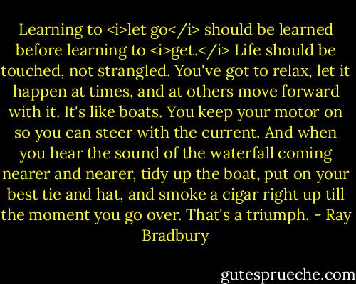 Learning to <i>let go</i> should be learned before learning to <i>get.</i> Life should be touched, not strangled. You've got to relax, let it happen at times, and at others move forward with it. It's like boats. You keep your motor on so you can steer with the current. And when you hear the sound of the waterfall coming nearer and nearer, tidy up the boat, put on your best tie and hat, and smoke a cigar right up till the moment you go over. That's a triumph. - Ray Bradbury