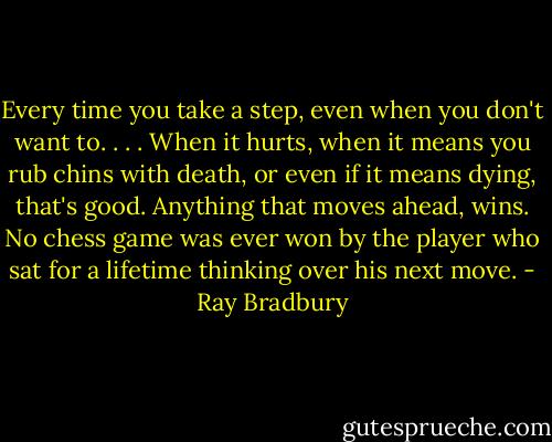 Every time you take a step, even when you don't want to. . . . When it hurts, when it means you rub chins with death, or even if it means dying, that's good. Anything that moves ahead, wins. No chess game was ever won by the player who sat for a lifetime thinking over his next move. - Ray Bradbury
