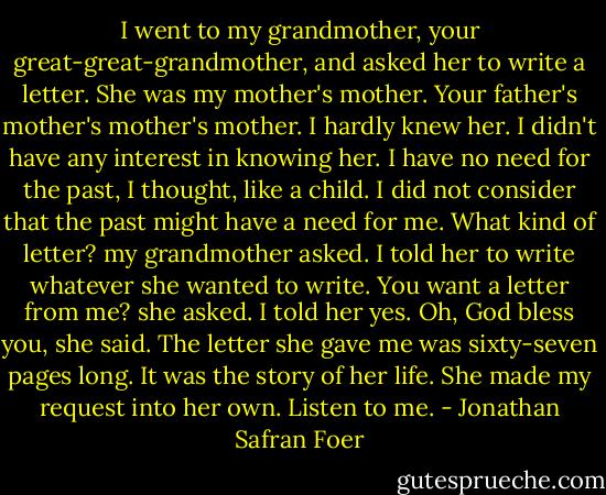 I went to my grandmother, your great-great-grandmother, and asked her to write a letter. She was my mother's mother. Your father's mother's mother's mother. I hardly knew her. I didn't have any interest in knowing her. I have no need for the past, I thought, like a child. I did not consider that the past might have a need for me.<br />What kind of letter? my grandmother asked.<br />I told her to write whatever she wanted to write.<br />You want a letter from me? she asked.<br />I told her yes.<br />Oh, God bless you, she said.<br />The letter she gave me was sixty-seven pages long. It was the story of her life. She made my request into her own. Listen to me. - Jonathan Safran Foer