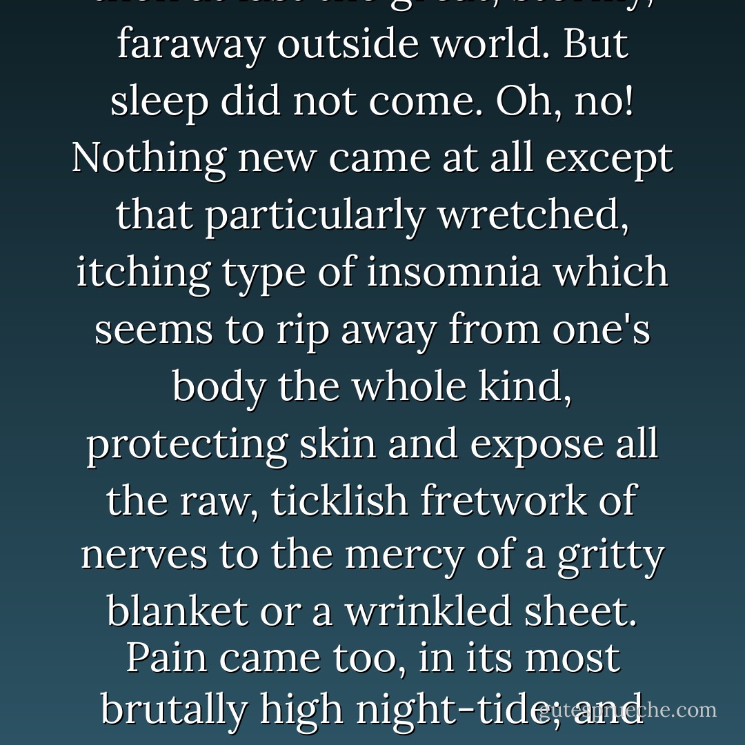 Then Night came down like the feathery soot of a smoky lamp, and smutted[9] first the bedquilt, then the hearth-rug, then the window-seat, and then at last the great, stormy, faraway outside world. But sleep did not come. Oh, no! Nothing new came at all except that particularly wretched, itching type of insomnia which seems to rip away from one's body the whole kind, protecting skin and expose all the raw, ticklish fretwork of nerves to the mercy of a gritty blanket or a wrinkled sheet. Pain came too, in its most brutally high night-tide; and sweat, like the smother of furs in summer; and thirst like the scrape of hot sand-paper; and chill like the clammy horror of raw fish. - Eleanor Hallowell Abbott