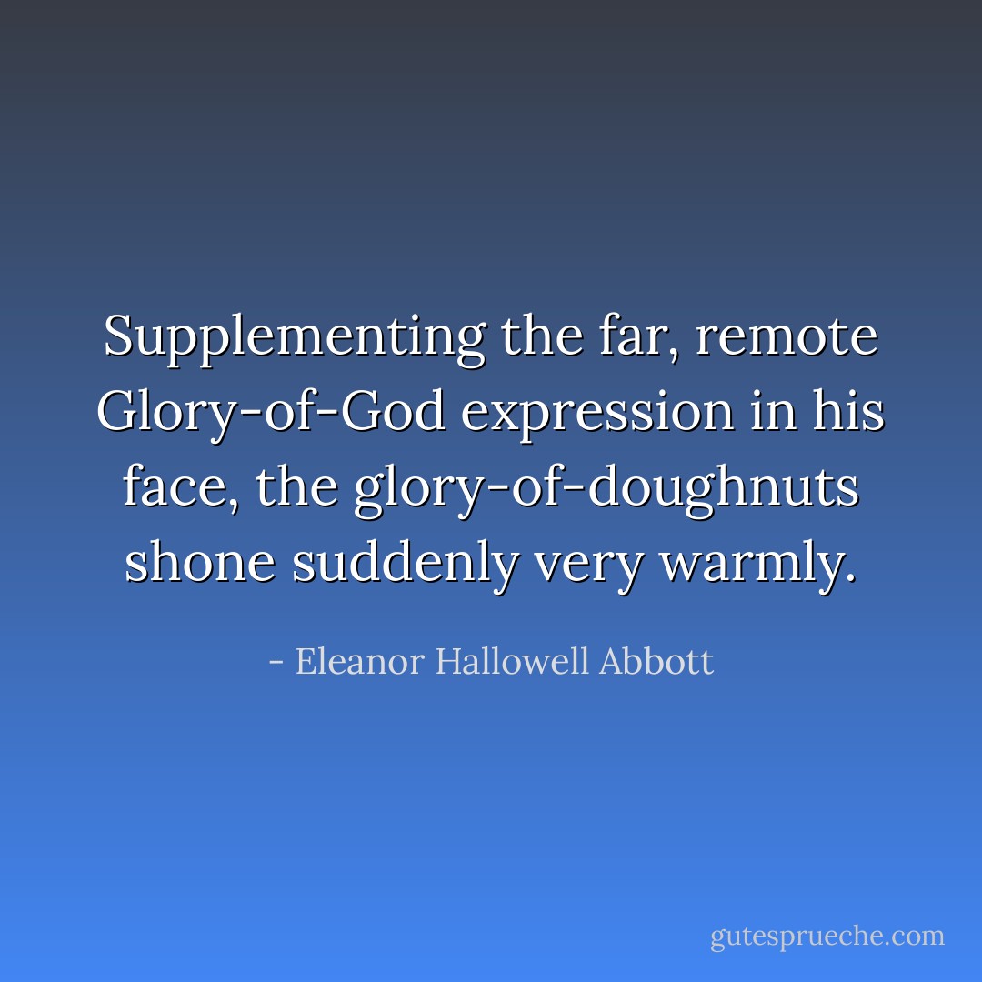 Supplementing the far, remote Glory-of-God expression in his face, the glory-of-doughnuts shone suddenly very warmly. - Eleanor Hallowell Abbott