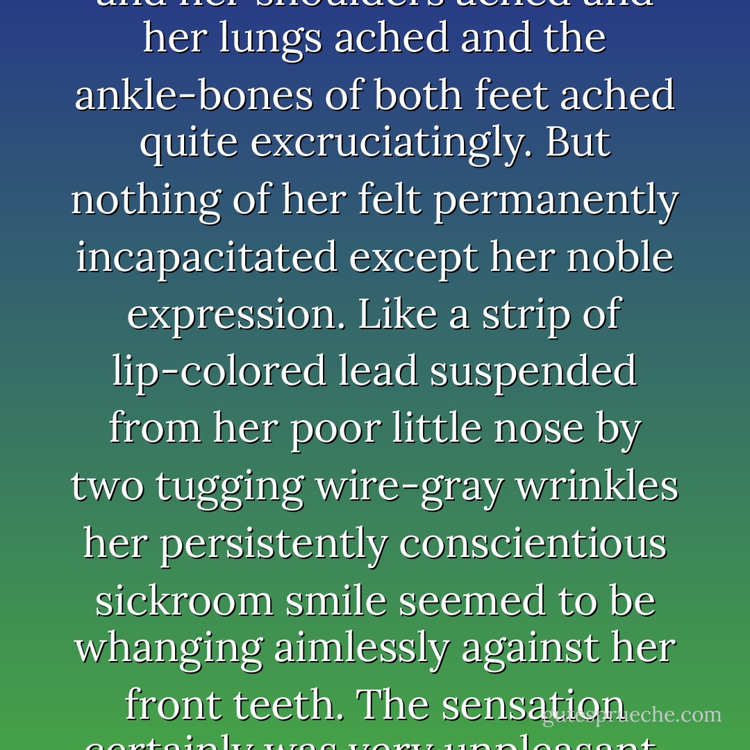 Incidentally her head ached and her shoulders ached and her lungs ached and the ankle-bones of both feet ached quite excruciatingly. But nothing of her felt permanently incapacitated except her noble expression. Like a strip of lip-colored lead suspended from her poor little nose by two tugging wire-gray wrinkles her persistently conscientious sickroom smile seemed to be whanging aimlessly against her front teeth. The sensation certainly was very unpleasant. - Eleanor Hallowell Abbott