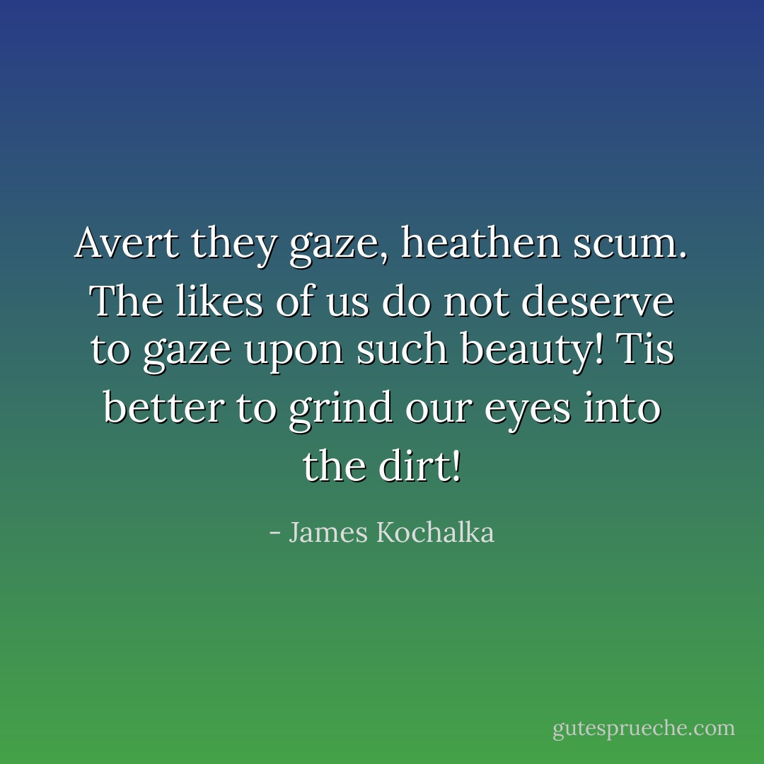 Avert they gaze, heathen scum. The likes of us do not deserve to gaze upon such beauty! Tis better to grind our eyes into the dirt! - James Kochalka