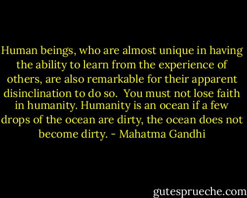 Human beings, who are almost unique in having the ability to learn from the experience of others, are also remarkable for their apparent disinclination to do so.<br /><br />You must not lose faith in humanity. Humanity is an ocean if a few drops of the ocean are dirty, the ocean does not become dirty. - Mahatma Gandhi