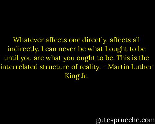 Whatever affects one directly, affects all indirectly. I can never be what I ought to be until you are what you ought to be. This is the interrelated structure of reality. - Martin Luther King Jr.