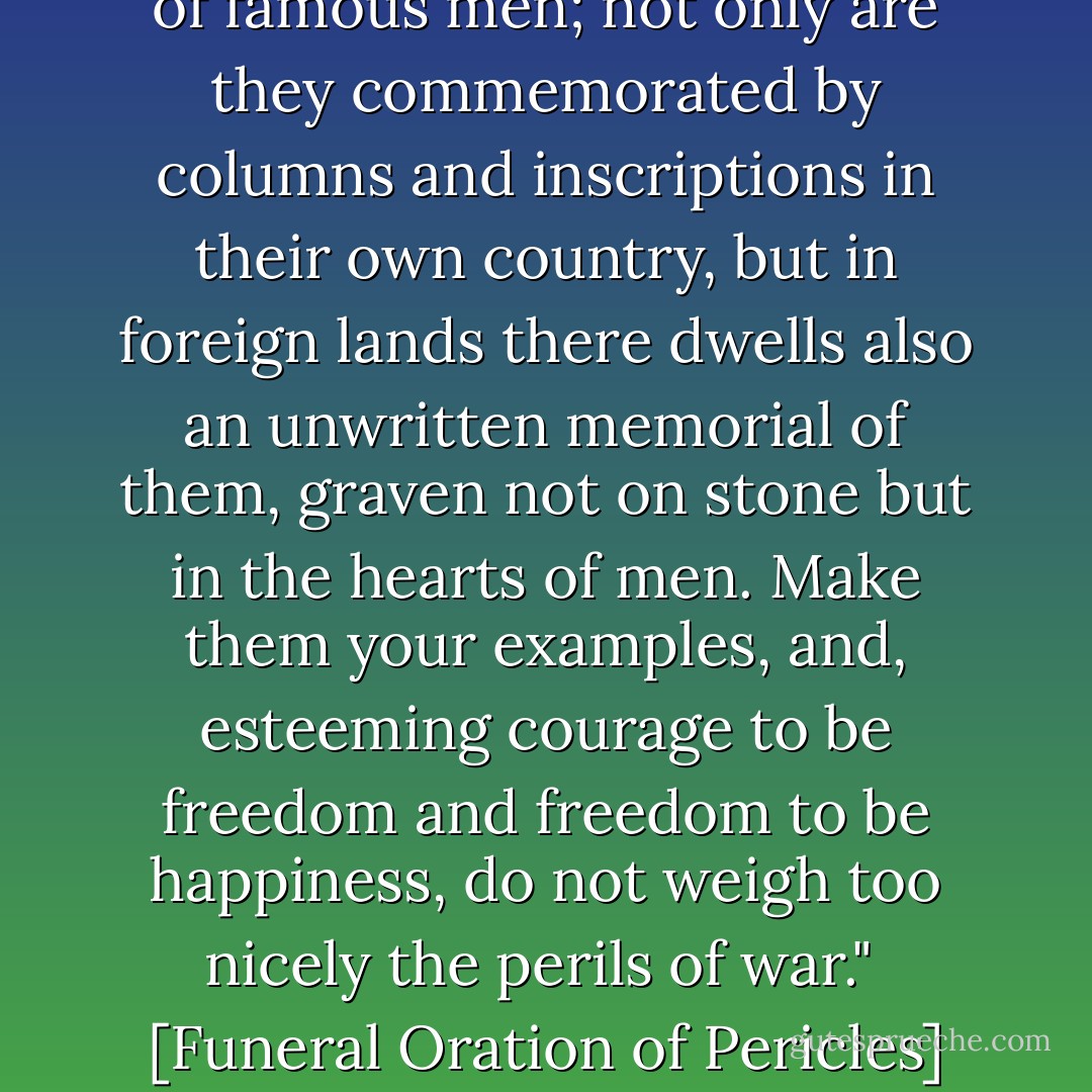 For the whole earth is the tomb of famous men; not only are they commemorated by columns and inscriptions in their own country, but in foreign lands there dwells also an unwritten memorial of them, graven not on stone but in the hearts of men. Make them your examples, and, esteeming courage to be freedom and freedom to be happiness, do not weigh too nicely the perils of war."<br /><br />[Funeral Oration of Pericles] - Thucydides