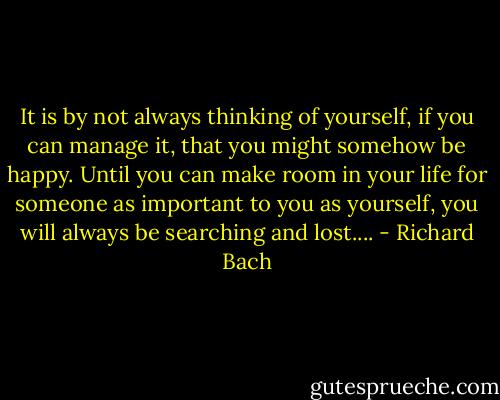 It is by not always thinking of yourself, if you can manage it, that you might somehow be happy. Until you can make room in your life for someone as important to you as yourself, you will always be searching and lost.... - Richard Bach