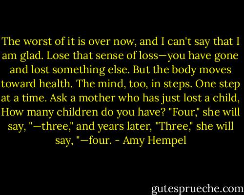 The worst of it is over now, and I can't say that I am glad. Lose that sense of loss—you have gone and lost something else. But the body moves toward health. The mind, too, in steps. One step at a time. Ask a mother who has just lost a child, How many children do you have? "Four," she will say, "—three," and years later, "Three," she will say, "—four. - Amy Hempel