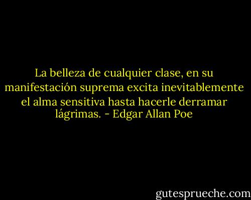 La belleza de cualquier clase, en su manifestación suprema excita inevitablemente el alma sensitiva hasta hacerle derramar lágrimas. - Edgar Allan Poe