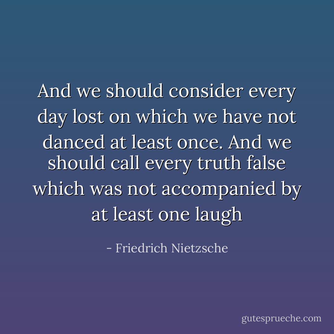 And we should consider every day lost on which we have not danced at least once. And we should call every truth false which was not accompanied by at least one laugh - Friedrich Nietzsche
