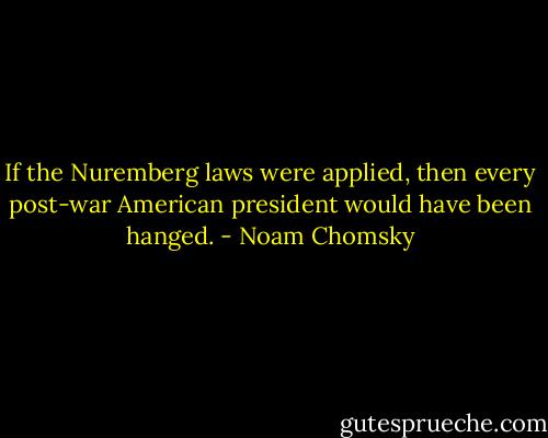 If the Nuremberg laws were applied, then every post-war American president would have been hanged. - Noam Chomsky