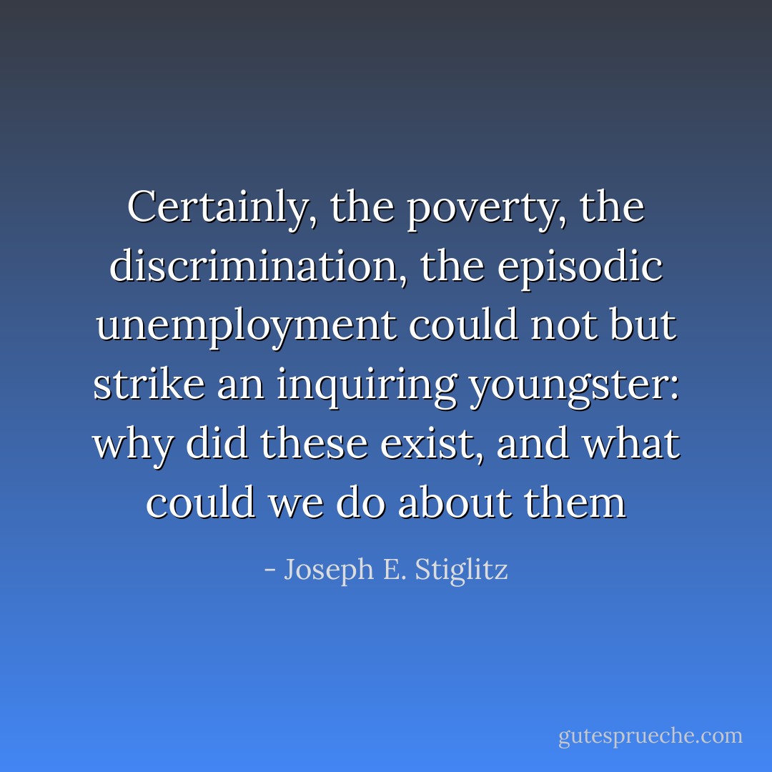 Certainly, the poverty, the discrimination, the episodic unemployment could not but strike an inquiring youngster: why did these exist, and what could we do about them - Joseph E. Stiglitz