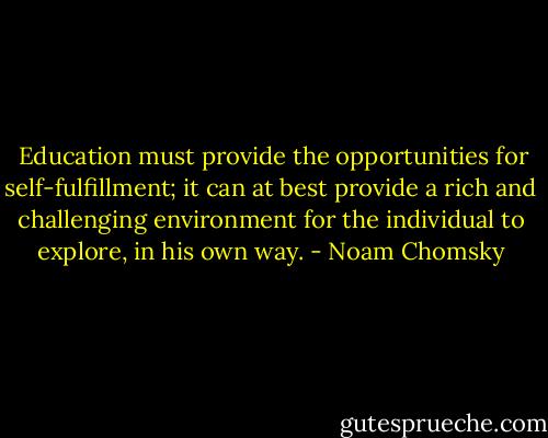  Education must provide the opportunities for self-fulfillment; it can at best provide a rich and challenging environment for the individual to explore, in his own way. - Noam Chomsky