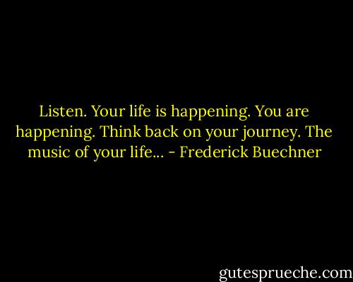 Listen. Your life is happening. You are happening. Think back on your journey. The music of your life... - Frederick Buechner