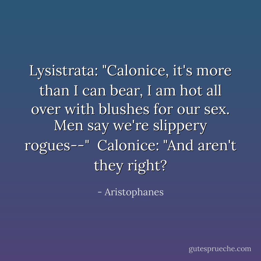 Lysistrata: "Calonice, it's more than I can bear,<br />I am hot all over with blushes for our sex.<br />Men say we're slippery rogues--"<br /><br />Calonice: "And aren't they right? - Aristophanes