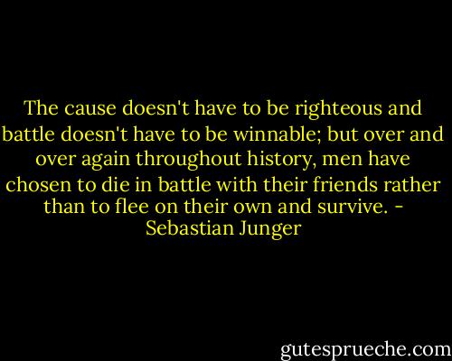 The cause doesn't have to be righteous and battle doesn't have to be winnable; but over and over again throughout history, men have chosen to die in battle with their friends rather than to flee on their own and survive. - Sebastian Junger