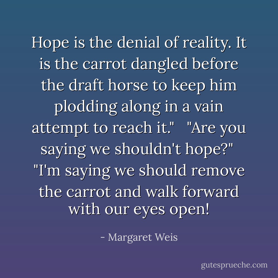 Hope is the denial of reality. It is the carrot dangled before the draft horse to keep him plodding along in a vain attempt to reach it." <br /><br />"Are you saying we shouldn't hope?"<br /><br />"I'm saying we should remove the carrot and walk forward with our eyes open! - Margaret Weis