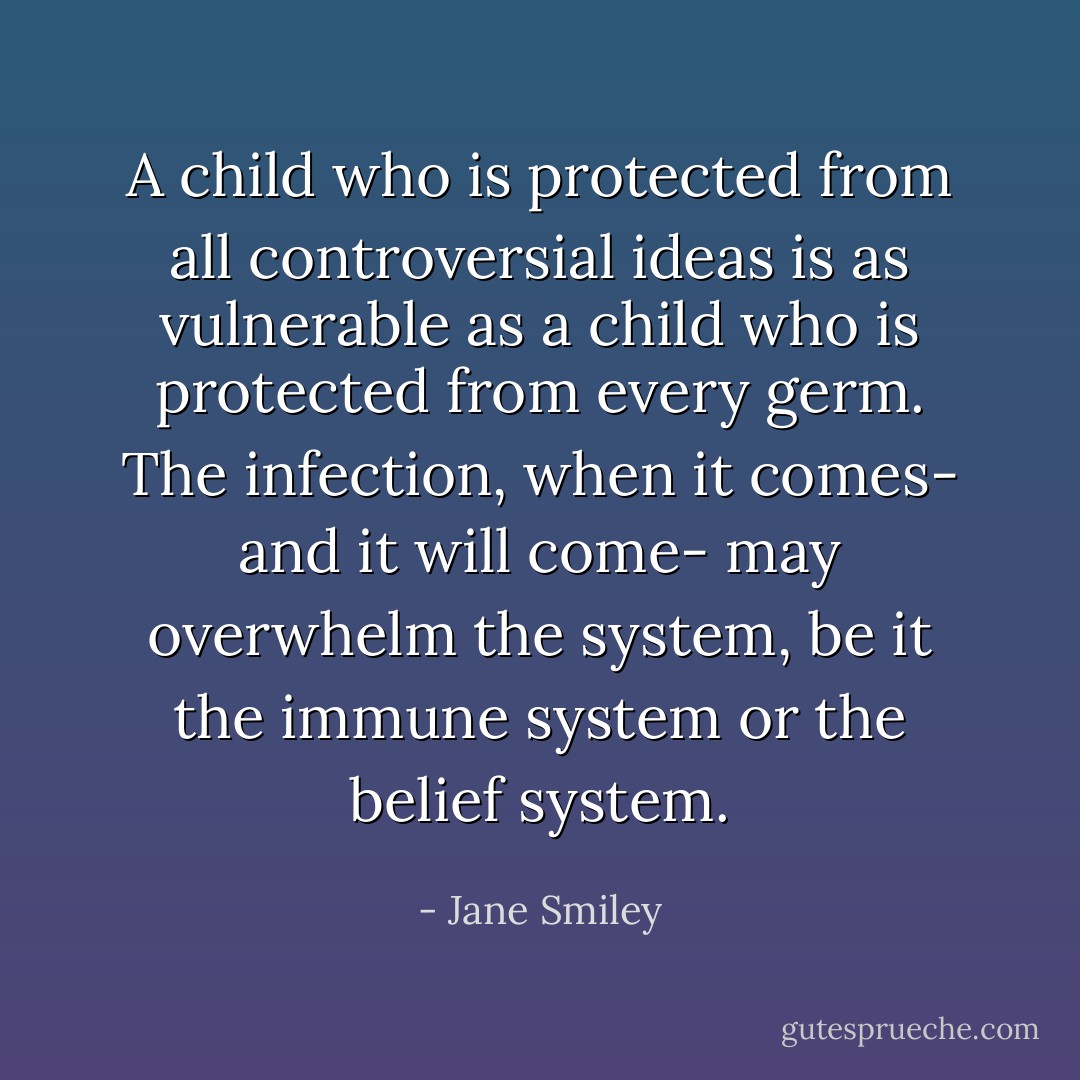 A child who is protected from all controversial ideas is as vulnerable as a child who is protected from every germ. The infection, when it comes- and it will come- may overwhelm the system, be it the immune system or the belief system. - Jane Smiley
