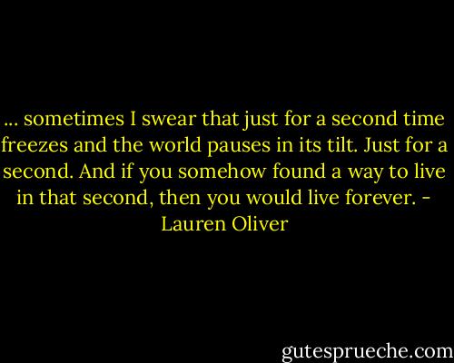 ... sometimes I swear that just for a second time freezes and the world pauses in its tilt. Just for a second. And if you somehow found a way to live in that second, then you would live forever. - Lauren Oliver