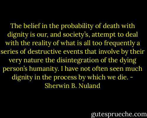 The belief in the probability of death with dignity is our, and society’s, attempt to deal with the reality of what is all too frequently a series of destructive events that involve by their very nature the disintegration of the dying person’s humanity. I have not often seen much dignity in the process by which we die. - Sherwin B. Nuland