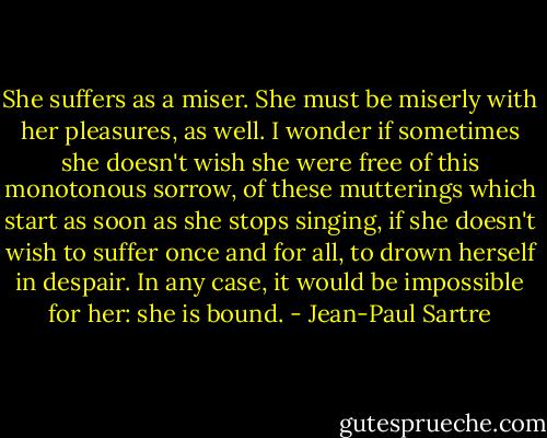 She suffers as a miser. She must be miserly with her pleasures, as well. I wonder if sometimes she doesn't wish she were free of this monotonous sorrow, of these mutterings which start as soon as she stops singing, if she doesn't wish to suffer once and for all, to drown herself in despair. In any case, it would be impossible for her: she is bound. - Jean-Paul Sartre