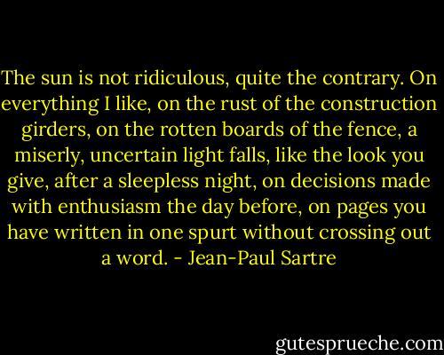 The sun is not ridiculous, quite the contrary. On everything I like, on the rust of the construction girders, on the rotten boards of the fence, a miserly, uncertain light falls, like the look you give, after a sleepless night, on decisions made with enthusiasm the day before, on pages you have written in one spurt without crossing out a word. - Jean-Paul Sartre