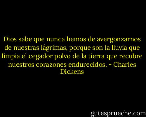 Dios sabe que nunca hemos de avergonzarnos de nuestras lágrimas, porque son la lluvia que limpia el cegador polvo de la tierra que recubre nuestros corazones endurecidos. - Charles Dickens