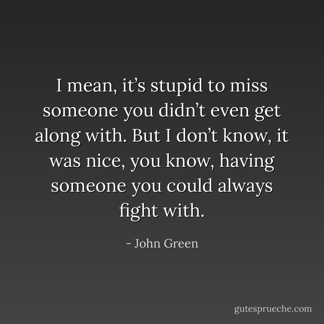 I mean, it’s stupid to miss someone you didn’t even get along with. But I don’t know, it was nice, you know, having someone you could always fight with. - John Green
