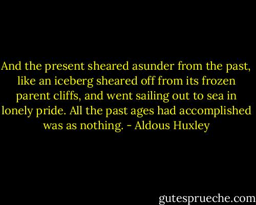 And the present sheared asunder from the past, like an iceberg sheared off from its frozen parent cliffs, and went sailing out to sea in lonely pride. All the past ages had accomplished was as nothing. - Aldous Huxley