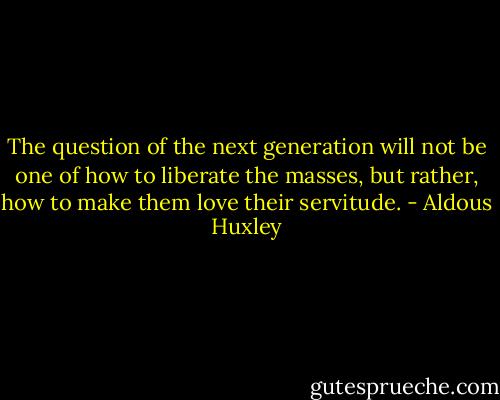 The question of the next generation will not be one of how to liberate the masses, but rather, how to make them love their servitude. - Aldous Huxley