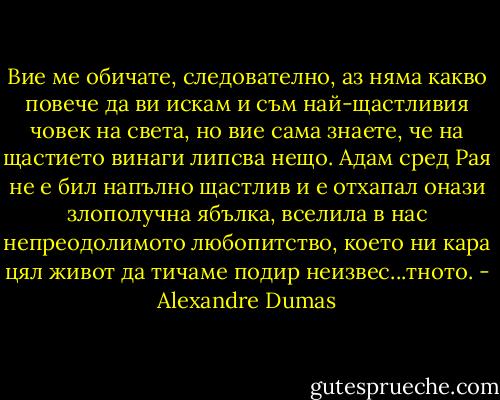 Вие ме обичате, следователно, аз няма какво повече да ви искам и съм най-щастливия човек на света, но вие сама знаете, че на щастието винаги липсва нещо. Адам сред Рая не е бил напълно щастлив и е отхапал онази злополучна ябълка, вселила в нас непреодолимото любопитство, което ни кара цял живот да тичаме подир неизвес...тното. - Alexandre Dumas