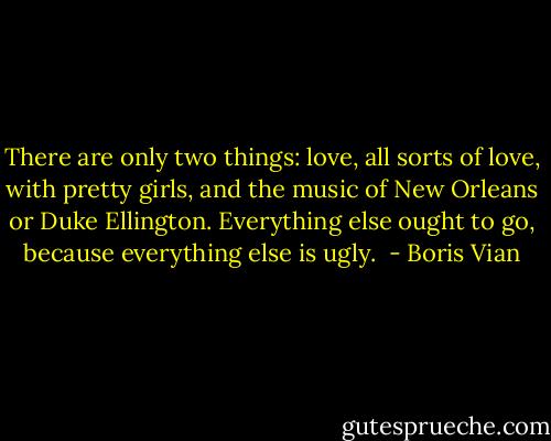 There are only two things: love, all sorts of love, with pretty girls, and the music of New Orleans or Duke Ellington. Everything else ought to go, because everything else is ugly.  - Boris Vian