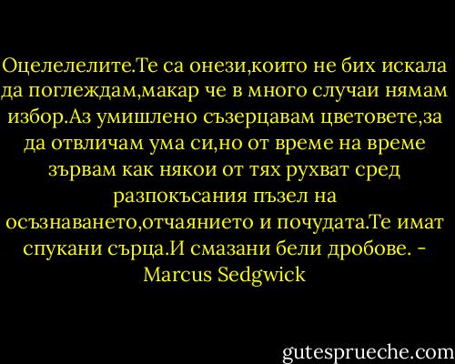 Оцелелелите.Те са онези,които не бих искала да поглеждам,макар че в много случаи нямам избор.Аз умишлено съзерцавам цветовете,за да отвличам ума си,но от време на време зървам как някои от тях рухват сред разпокъсания пъзел на осъзнаването,отчаянието и почудата.Те имат спукани сърца.И смазани бели дробове. - Marcus Sedgwick