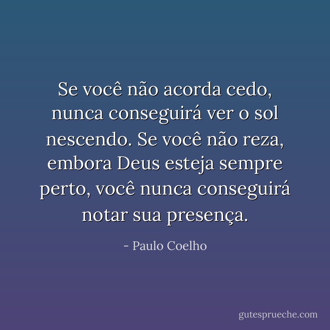 Se você não acorda cedo, nunca conseguirá ver o sol nescendo. Se você não reza, embora Deus esteja sempre perto, você nunca conseguirá notar sua presença. - Paulo Coelho