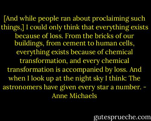 [And while people ran about proclaiming such things,] I could only think that everything exists because of loss. From the bricks of our buildings, from cement to human cells, everything exists because of chemical transformation, and every chemical transformation is accompanied by loss. And when I look up at the night sky I think: The astronomers have given every star a number. - Anne Michaels