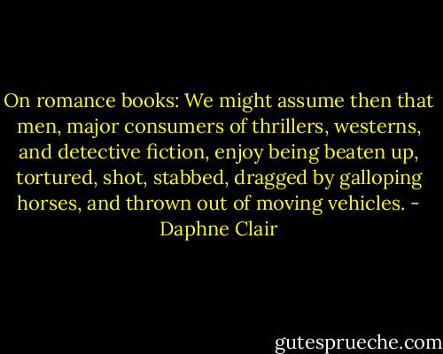 On romance books: We might assume then that men, major consumers of thrillers, westerns, and detective fiction, enjoy being beaten up, tortured, shot, stabbed, dragged by galloping horses, and thrown out of moving vehicles. - Daphne Clair