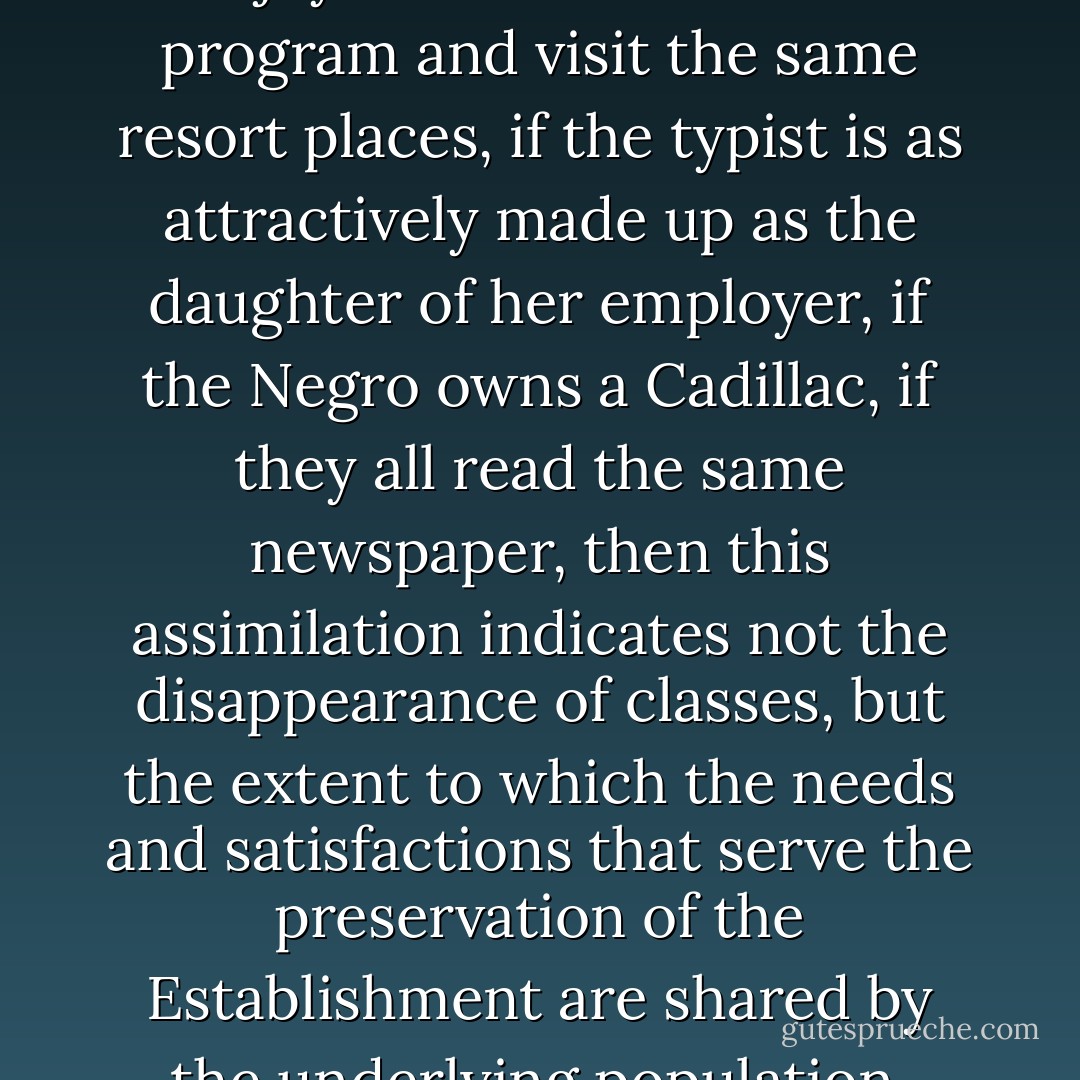 If the worker and his boss enjoy the same television program and visit the same resort places, if the typist is as attractively made up as the daughter of her employer, if the Negro owns a Cadillac, if they all read the same newspaper, then this assimilation indicates not the disappearance of classes, but the extent to which the needs and satisfactions that serve the preservation of the Establishment are shared by the underlying population. - Herbert Marcuse