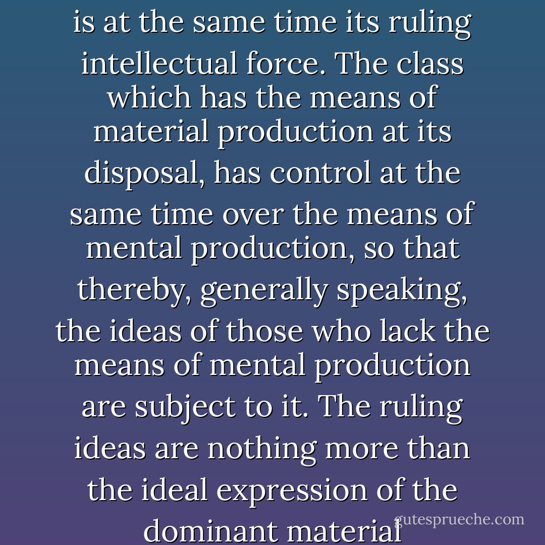 The ideas of the ruling class are in every epoch the ruling ideas, i.e. the class which is the ruling material force of society, is at the same time its ruling intellectual force. The class which has the means of material production at its disposal, has control at the same time over the means of mental production, so that thereby, generally speaking, the ideas of those who lack the means of mental production are subject to it. The ruling ideas are nothing more than the ideal expression of the dominant material relationships, the dominant material relationships grasped as ideas. - Karl Marx