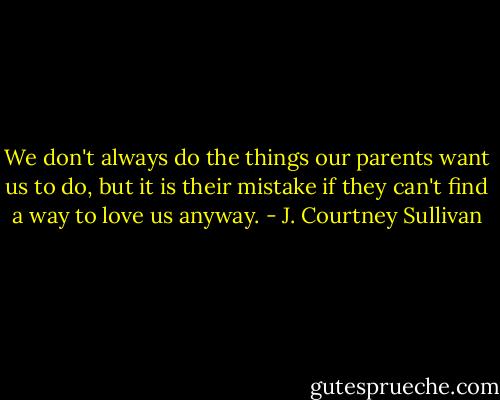 We don't always do the things our parents want us to do, but it is their mistake if they can't find a way to love us anyway. - J. Courtney Sullivan