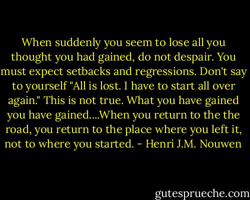 When suddenly you seem to lose all you thought you had gained, do not despair. You must expect setbacks and regressions. Don't say to yourself "All is lost. I have to start all over again." This is not true. What you have gained you have gained....When you return to the the road, you return to the place where you left it, not to where you started. - Henri J.M. Nouwen