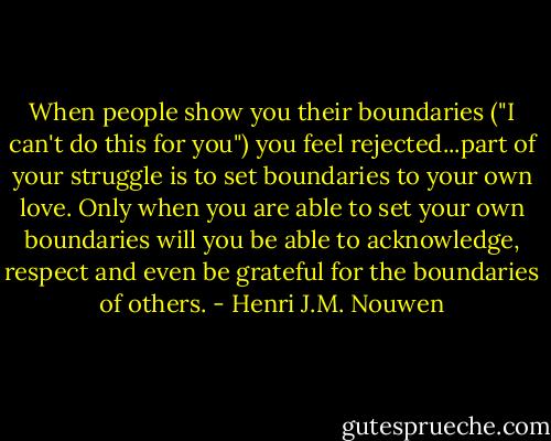 When people show you their boundaries ("I can't do this for you") you feel rejected...part of your struggle is to set boundaries to your own love. Only when you are able to set your own boundaries will you be able to acknowledge, respect and even be grateful for the boundaries of others. - Henri J.M. Nouwen