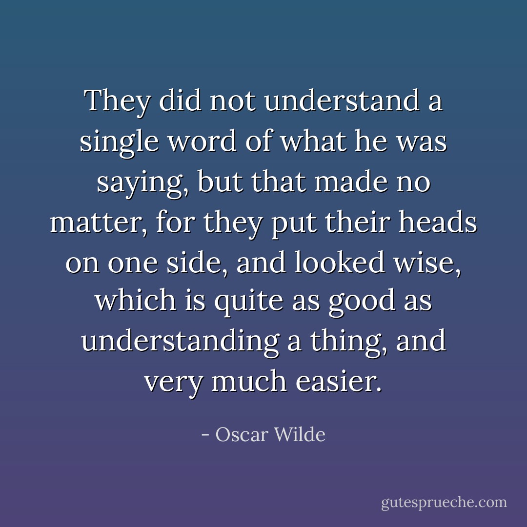 They did not understand a single word of what he was saying, but that made no matter, for they put their heads on one side, and looked wise, which is quite as good as understanding a thing, and very much easier. - Oscar Wilde