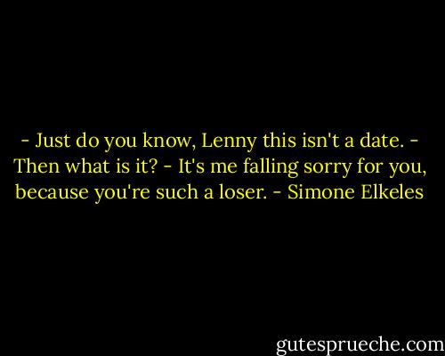 - Just do you know, Lenny this isn't a date.<br />- Then what is it?<br />- It's me falling sorry for you, because you're such a loser. - Simone Elkeles