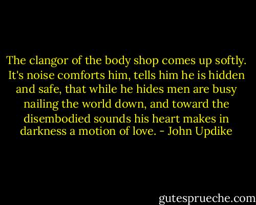 The clangor of the body shop comes up softly. It's noise comforts him, tells him he is hidden and safe, that while he hides men are busy nailing the world down, and toward the disembodied sounds his heart makes in darkness a motion of love. - John Updike
