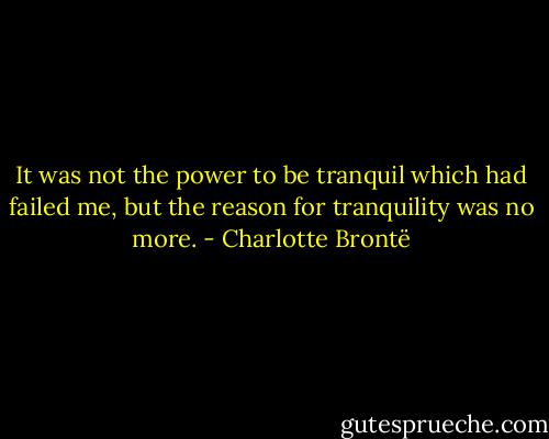 It was not the power to be tranquil which had failed me, but the reason for tranquility was no more. - Charlotte Brontë