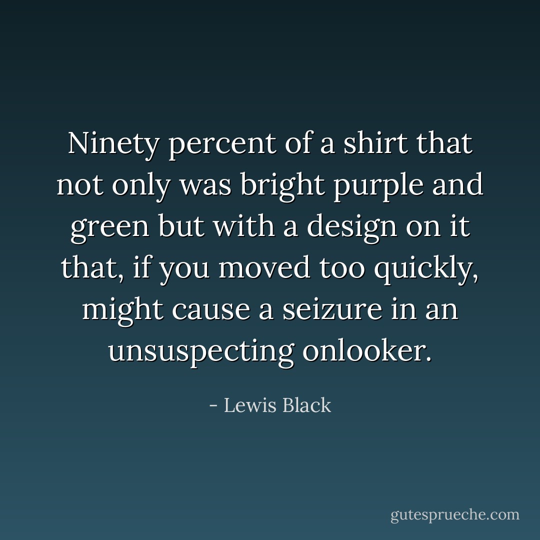 Ninety percent of a shirt that not only was bright purple and green but with a design on it that, if you moved too quickly, might cause a seizure in an unsuspecting onlooker. - Lewis Black
