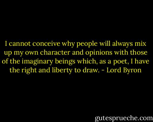 I cannot conceive why people will always mix up my own character and opinions with those of the imaginary beings which, as a poet, I have the right and liberty to draw. - Lord Byron
