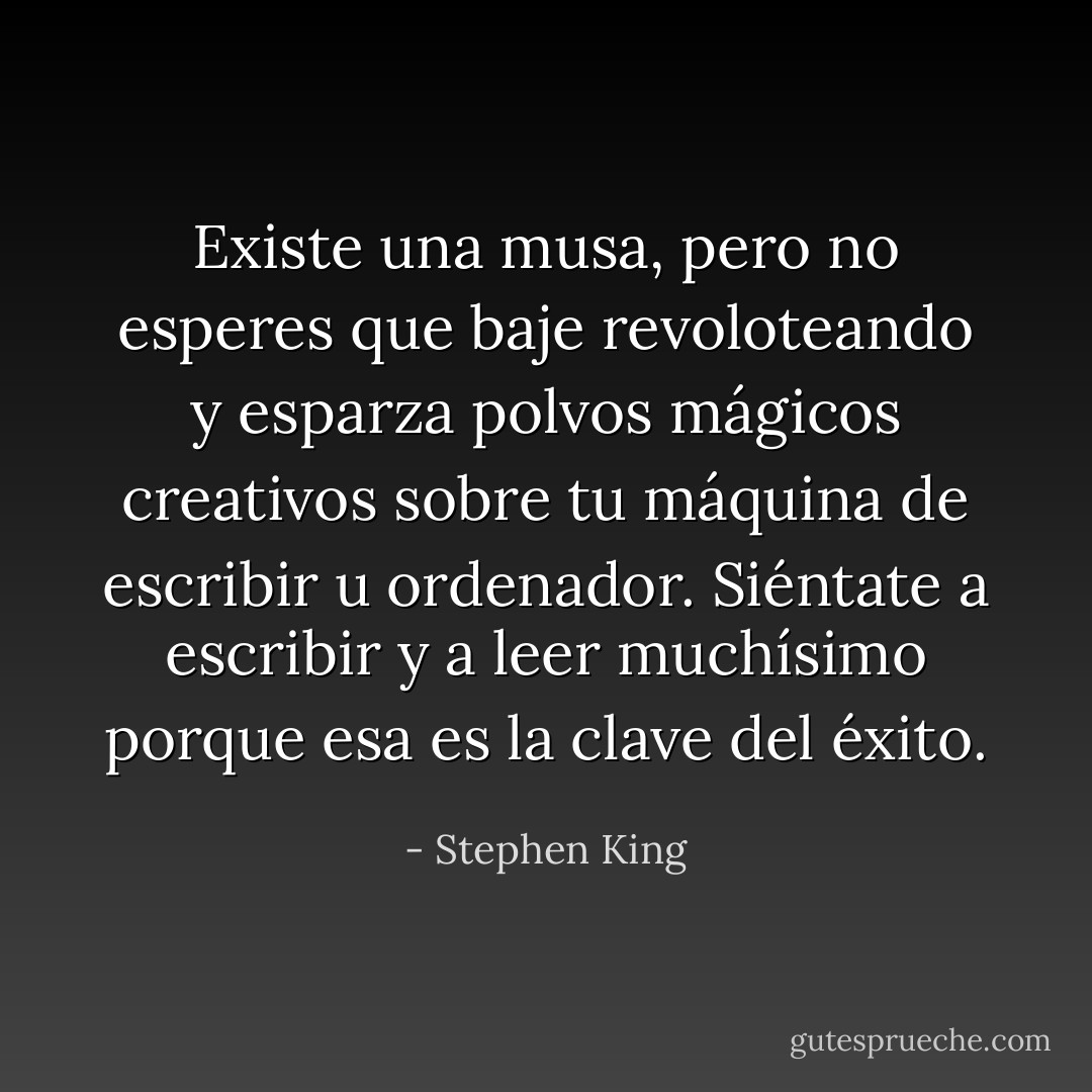 Existe una musa, pero no esperes que baje revoloteando y esparza polvos mágicos creativos sobre tu máquina de escribir u ordenador. Siéntate a escribir y a leer muchísimo porque esa es la clave del éxito. - Stephen King