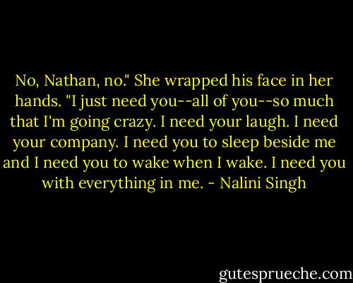 No, Nathan, no." She wrapped his face in her hands. "I just need you--all of you--so much that I'm going crazy. I need your laugh. I need your company. I need you to sleep beside me and I need you to wake when I wake. I need you with everything in me. - Nalini Singh